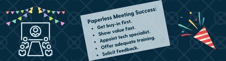 To host efficient paperless board meetings, you'll want to get buy-in first, show value fast, appoint a tech specialist, offer training, and solicit feedback.
